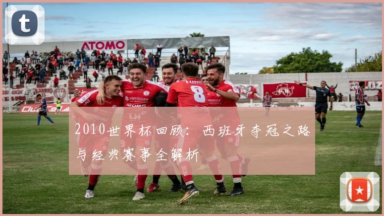 2010世界杯回顾:西班牙夺冠之路与经典赛事全解析