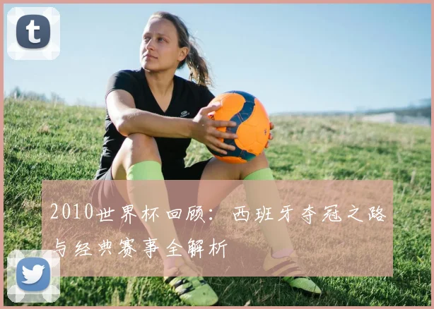 2010世界杯回顾：西班牙夺冠之路与经典赛事全解析
