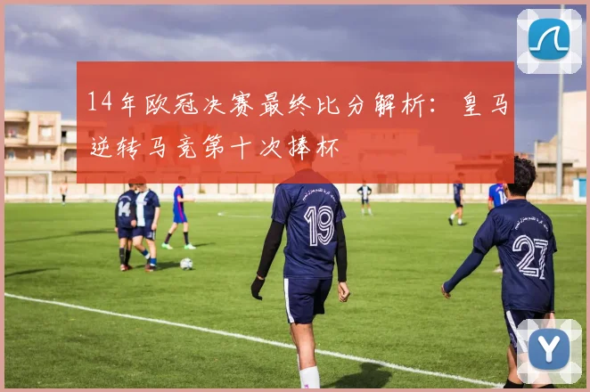 14年欧冠决赛最终比分解析：皇马逆转马竞第十次捧杯