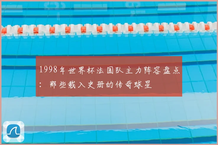 1998年世界杯法国队主力阵容盘点：那些载入史册的传奇球星