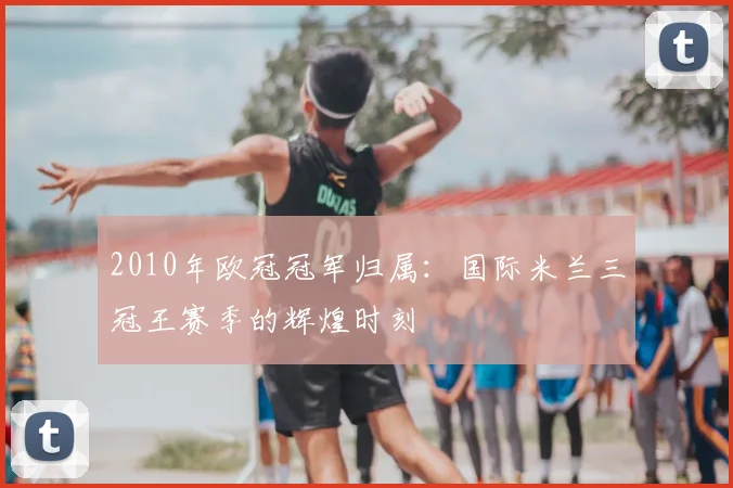2010年欧冠冠军归属：国际米兰三冠王赛季的辉煌时刻