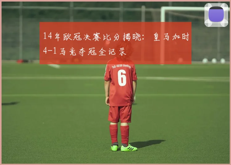 14年欧冠决赛比分揭晓：皇马加时4-1马竞夺冠全记录