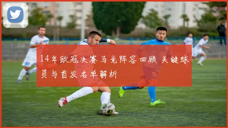 14年欧冠决赛马竞阵容回顾 关键球员与首发名单解析