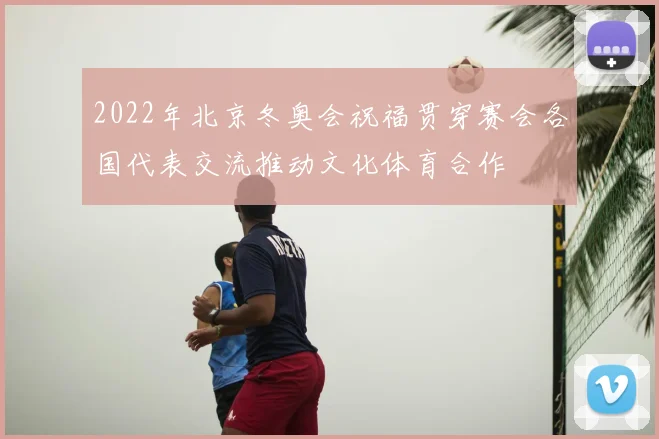 2022年北京冬奥会祝福贯穿赛会各国代表交流推动文化体育合作