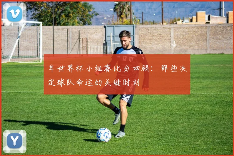 年世界杯小组赛比分回顾:那些决定球队命运的关键时刻