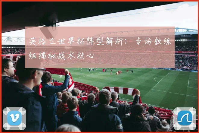 英格兰世界杯阵型解析:专访教练组揭秘战术核心