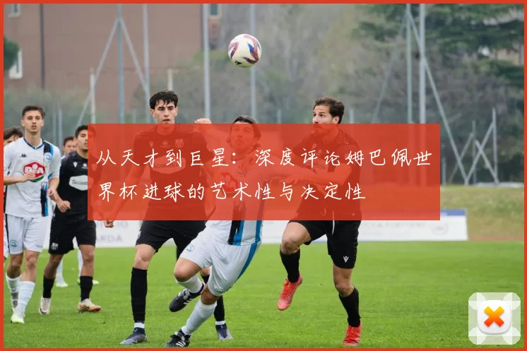 从天才到巨星:深度评论姆巴佩世界杯进球的艺术性与决定性
