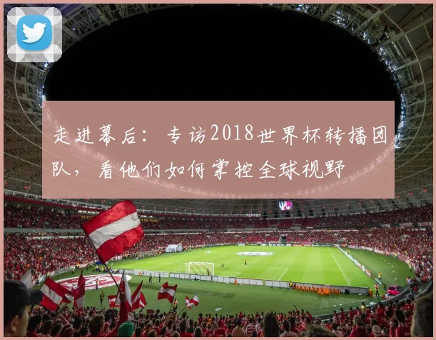 走进幕后:专访2018世界杯转播团队,看他们如何掌控全球视野