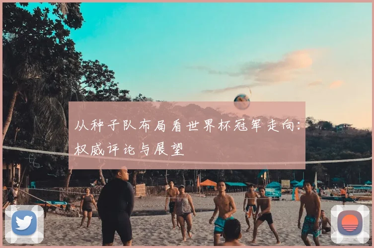 从种子队布局看世界杯冠军走向：权威评论与展望