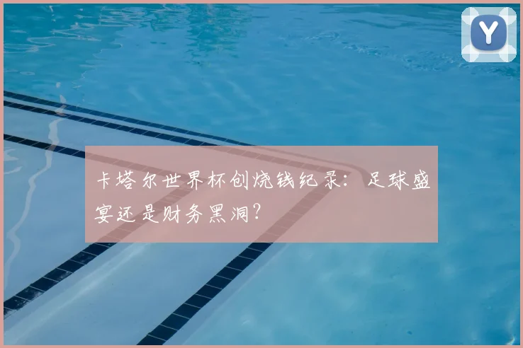 卡塔尔世界杯创烧钱纪录:足球盛宴还是财务黑洞?