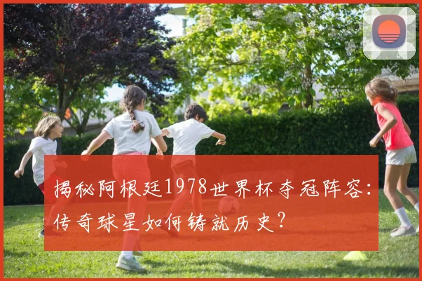 揭秘阿根廷1978世界杯夺冠阵容：传奇球星如何铸就历史？