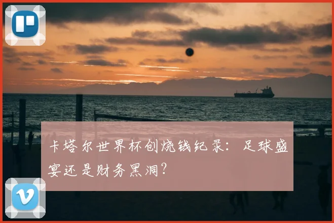 卡塔尔世界杯创烧钱纪录:足球盛宴还是财务黑洞?